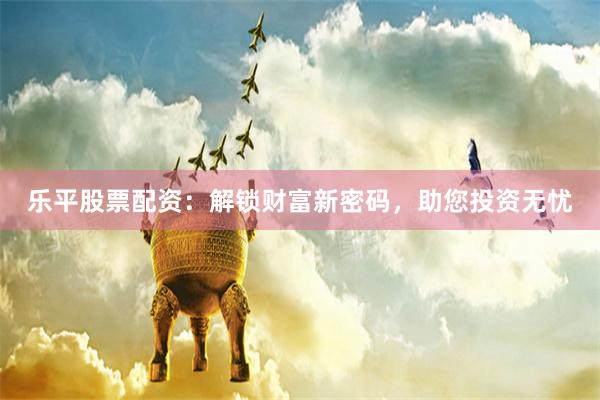 乐平股票配资：解锁财富新密码，助您投资无忧